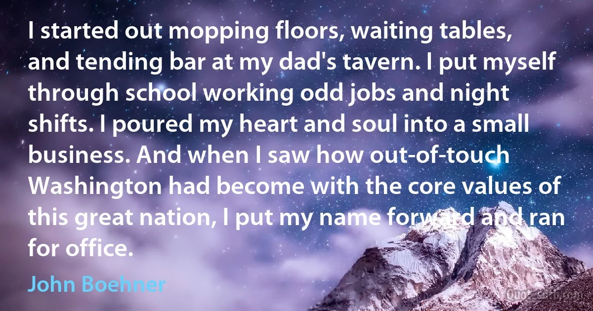 I started out mopping floors, waiting tables, and tending bar at my dad's tavern. I put myself through school working odd jobs and night shifts. I poured my heart and soul into a small business. And when I saw how out-of-touch Washington had become with the core values of this great nation, I put my name forward and ran for office. (John Boehner)