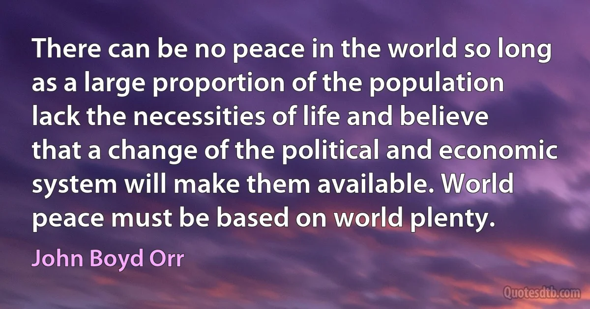 There can be no peace in the world so long as a large proportion of the population lack the necessities of life and believe that a change of the political and economic system will make them available. World peace must be based on world plenty. (John Boyd Orr)