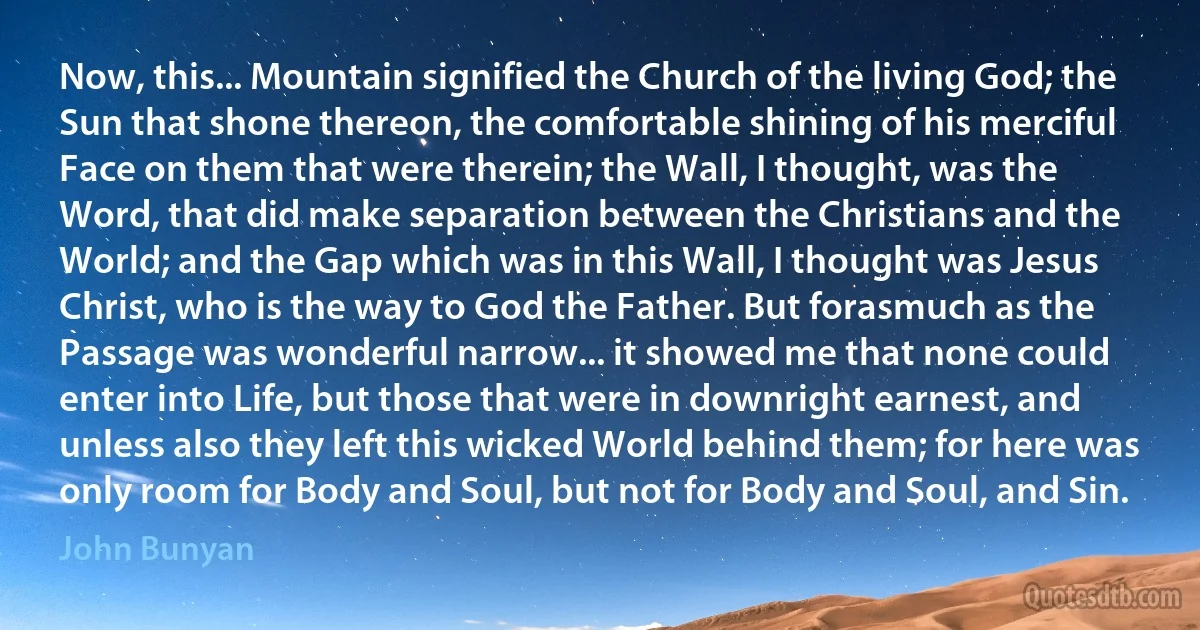 Now, this... Mountain signified the Church of the living God; the Sun that shone thereon, the comfortable shining of his merciful Face on them that were therein; the Wall, I thought, was the Word, that did make separation between the Christians and the World; and the Gap which was in this Wall, I thought was Jesus Christ, who is the way to God the Father. But forasmuch as the Passage was wonderful narrow... it showed me that none could enter into Life, but those that were in downright earnest, and unless also they left this wicked World behind them; for here was only room for Body and Soul, but not for Body and Soul, and Sin. (John Bunyan)