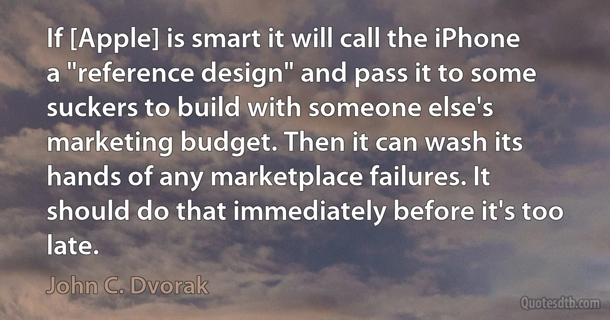 If [Apple] is smart it will call the iPhone a "reference design" and pass it to some suckers to build with someone else's marketing budget. Then it can wash its hands of any marketplace failures. It should do that immediately before it's too late. (John C. Dvorak)