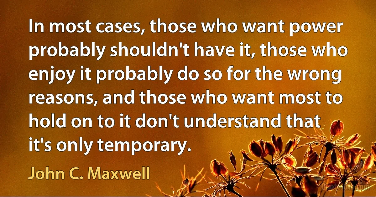 In most cases, those who want power probably shouldn't have it, those who enjoy it probably do so for the wrong reasons, and those who want most to hold on to it don't understand that it's only temporary. (John C. Maxwell)