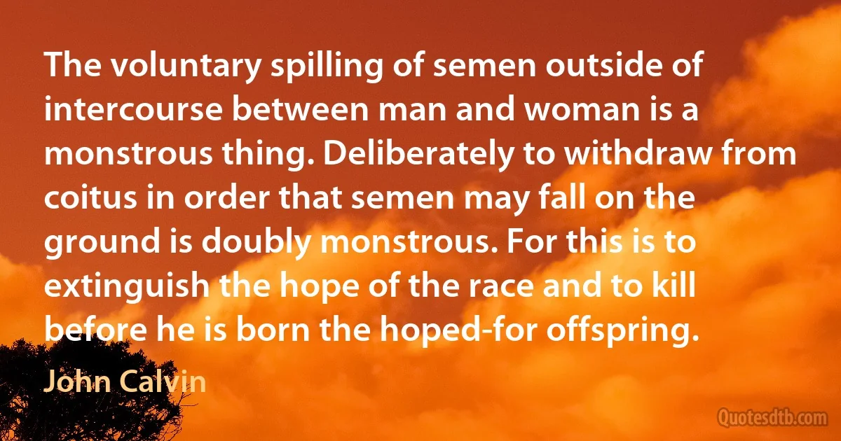 The voluntary spilling of semen outside of intercourse between man and woman is a monstrous thing. Deliberately to withdraw from coitus in order that semen may fall on the ground is doubly monstrous. For this is to extinguish the hope of the race and to kill before he is born the hoped-for offspring. (John Calvin)