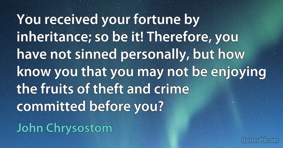 You received your fortune by inheritance; so be it! Therefore, you have not sinned personally, but how know you that you may not be enjoying the fruits of theft and crime committed before you? (John Chrysostom)