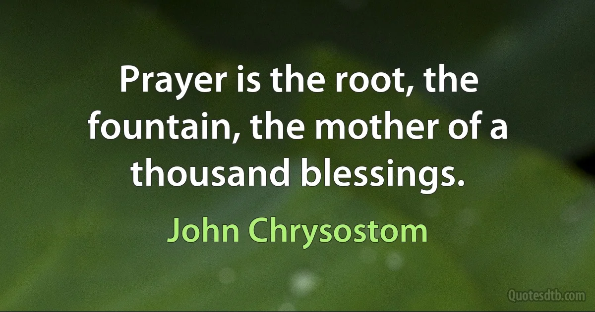 Prayer is the root, the fountain, the mother of a thousand blessings. (John Chrysostom)