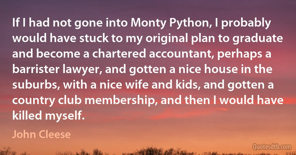 If I had not gone into Monty Python, I probably would have stuck to my original plan to graduate and become a chartered accountant, perhaps a barrister lawyer, and gotten a nice house in the suburbs, with a nice wife and kids, and gotten a country club membership, and then I would have killed myself. (John Cleese)