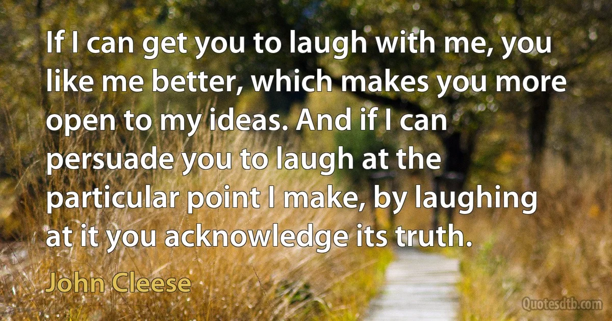 If I can get you to laugh with me, you like me better, which makes you more open to my ideas. And if I can persuade you to laugh at the particular point I make, by laughing at it you acknowledge its truth. (John Cleese)