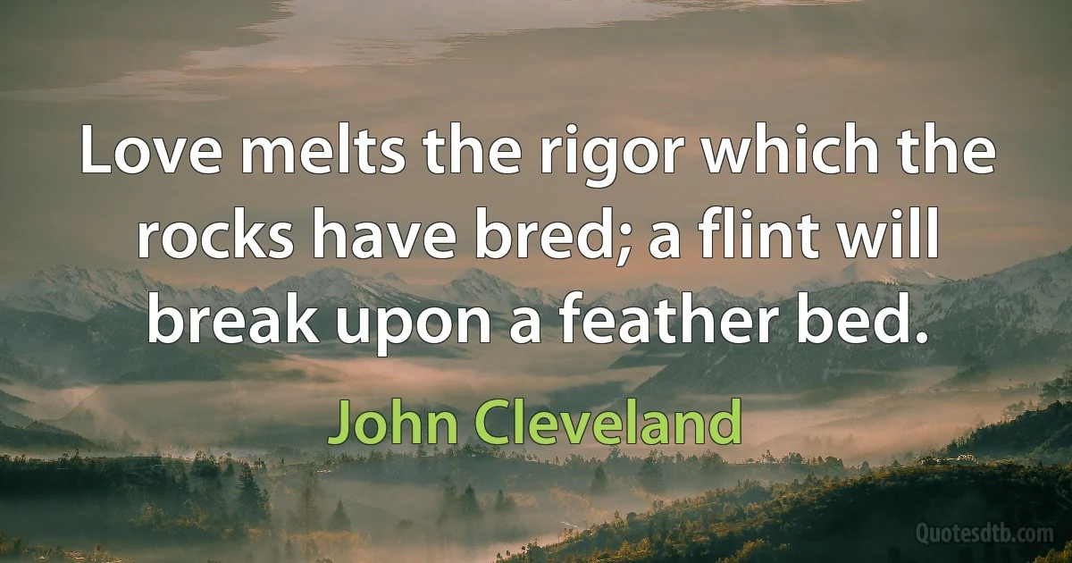 Love melts the rigor which the rocks have bred; a flint will break upon a feather bed. (John Cleveland)