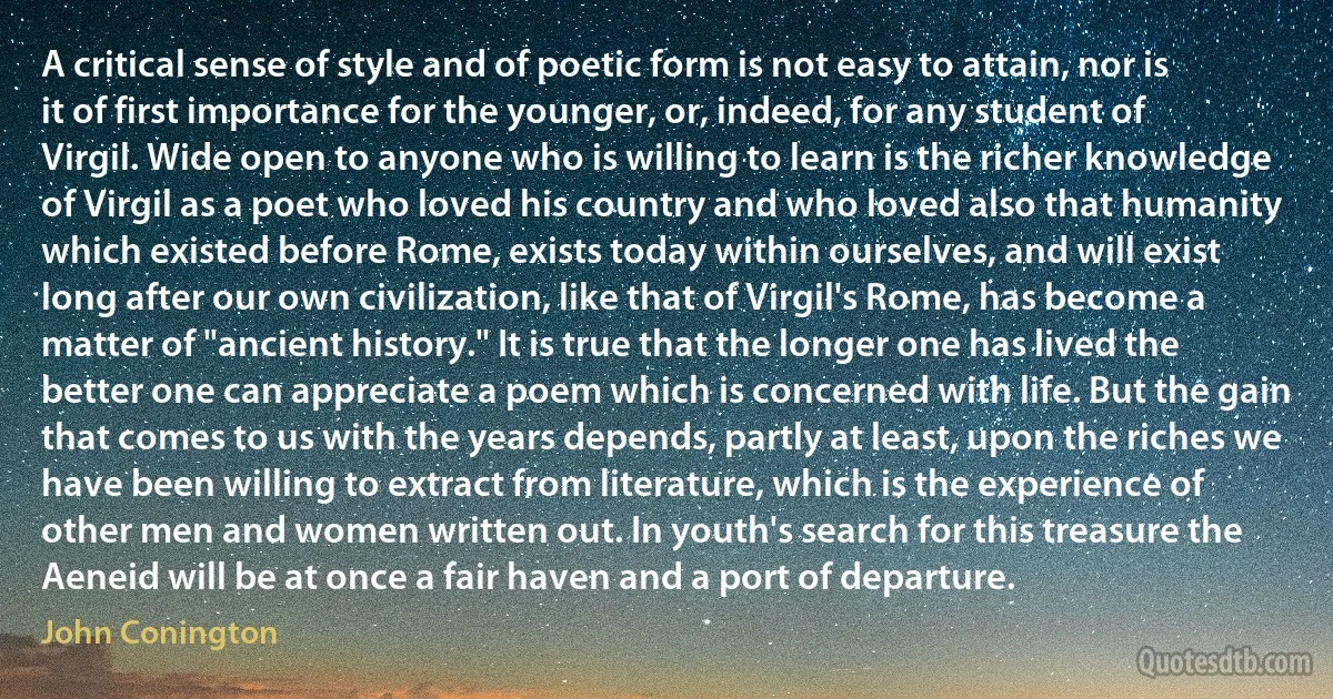 A critical sense of style and of poetic form is not easy to attain, nor is it of first importance for the younger, or, indeed, for any student of Virgil. Wide open to anyone who is willing to learn is the richer knowledge of Virgil as a poet who loved his country and who loved also that humanity which existed before Rome, exists today within ourselves, and will exist long after our own civilization, like that of Virgil's Rome, has become a matter of "ancient history." It is true that the longer one has lived the better one can appreciate a poem which is concerned with life. But the gain that comes to us with the years depends, partly at least, upon the riches we have been willing to extract from literature, which is the experience of other men and women written out. In youth's search for this treasure the Aeneid will be at once a fair haven and a port of departure. (John Conington)