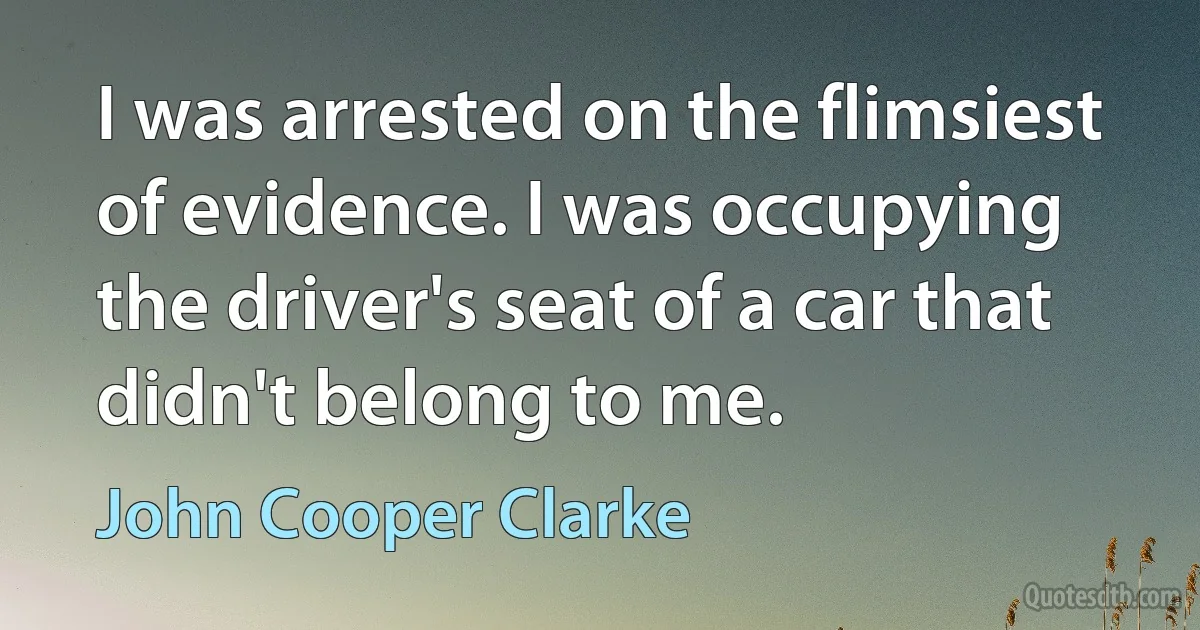 I was arrested on the flimsiest of evidence. I was occupying the driver's seat of a car that didn't belong to me. (John Cooper Clarke)