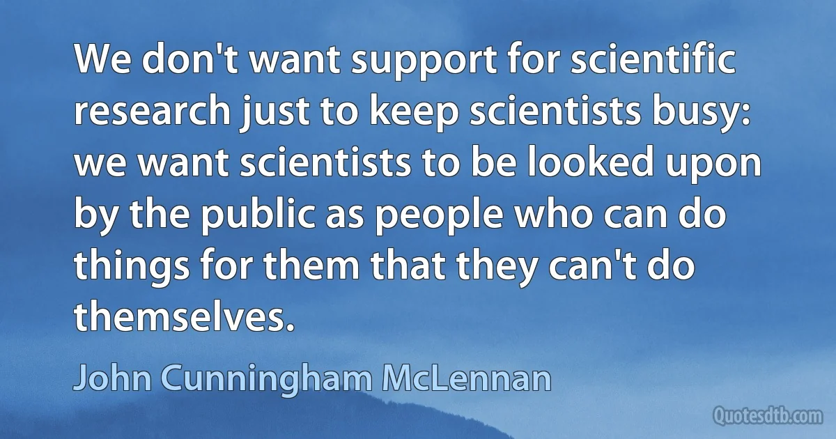 We don't want support for scientific research just to keep scientists busy: we want scientists to be looked upon by the public as people who can do things for them that they can't do themselves. (John Cunningham McLennan)