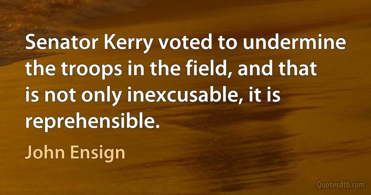 Senator Kerry voted to undermine the troops in the field, and that is not only inexcusable, it is reprehensible. (John Ensign)