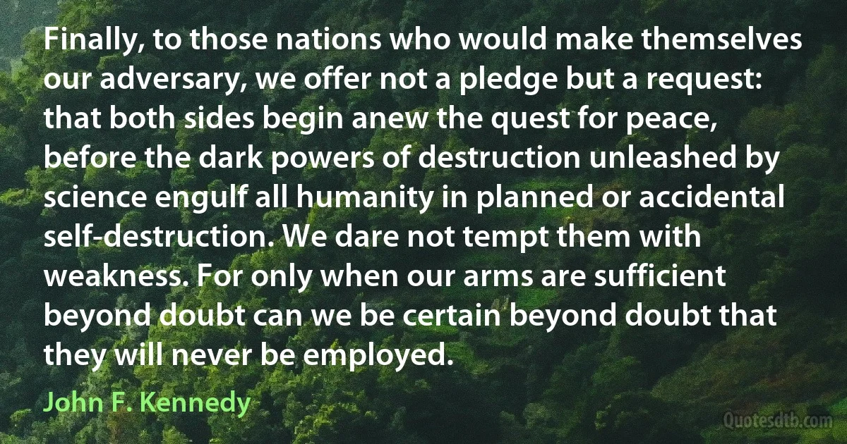 Finally, to those nations who would make themselves our adversary, we offer not a pledge but a request: that both sides begin anew the quest for peace, before the dark powers of destruction unleashed by science engulf all humanity in planned or accidental self-destruction. We dare not tempt them with weakness. For only when our arms are sufficient beyond doubt can we be certain beyond doubt that they will never be employed. (John F. Kennedy)