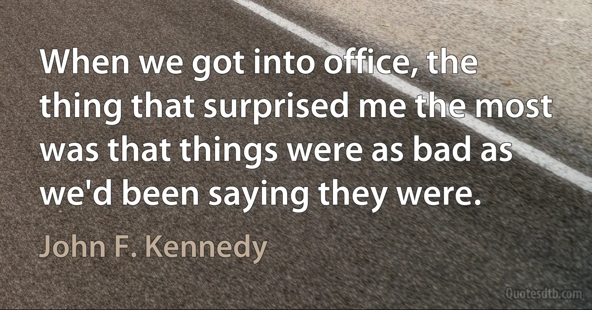 When we got into office, the thing that surprised me the most was that things were as bad as we'd been saying they were. (John F. Kennedy)