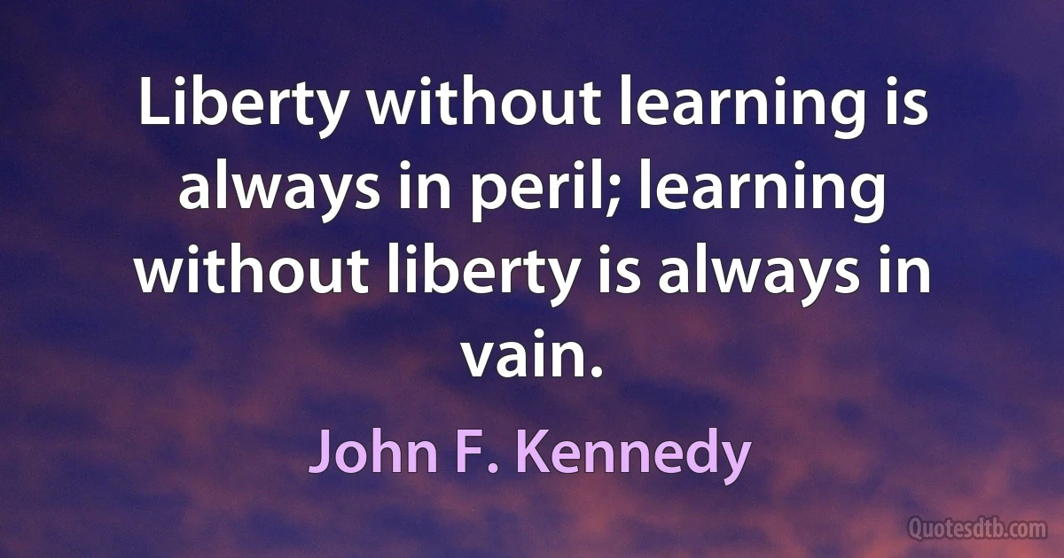 Liberty without learning is always in peril; learning without liberty is always in vain. (John F. Kennedy)