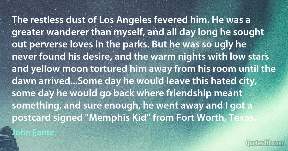 The restless dust of Los Angeles fevered him. He was a greater wanderer than myself, and all day long he sought out perverse loves in the parks. But he was so ugly he never found his desire, and the warm nights with low stars and yellow moon tortured him away from his room until the dawn arrived...Some day he would leave this hated city, some day he would go back where friendship meant something, and sure enough, he went away and I got a postcard signed "Memphis Kid" from Fort Worth, Texas. (John Fante)