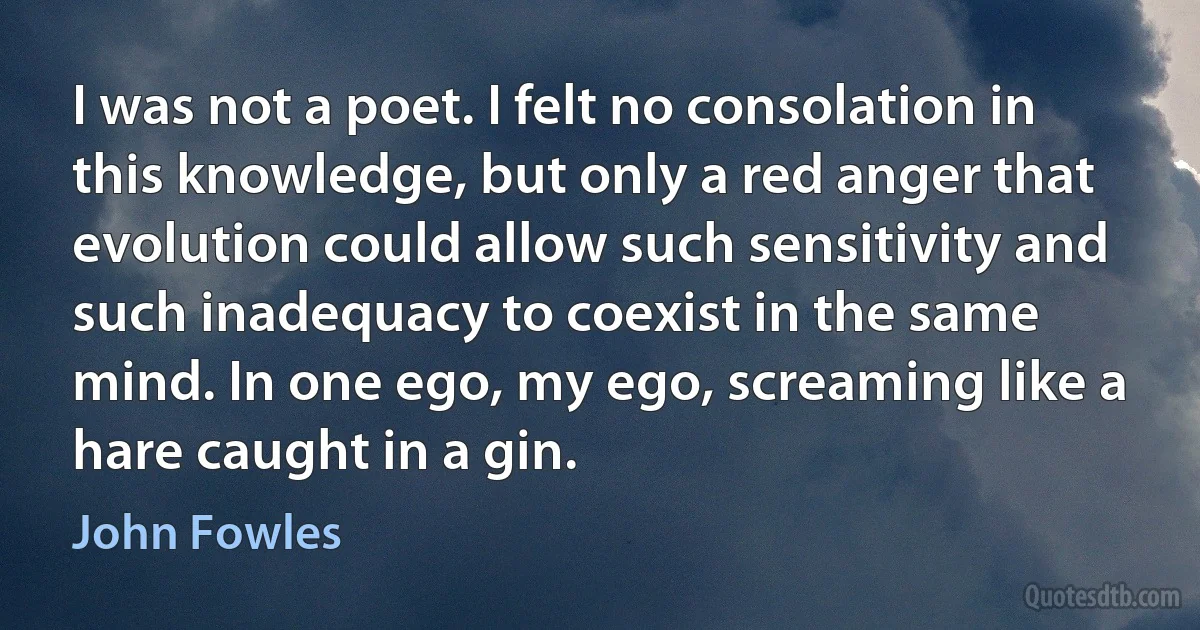 I was not a poet. I felt no consolation in this knowledge, but only a red anger that evolution could allow such sensitivity and such inadequacy to coexist in the same mind. In one ego, my ego, screaming like a hare caught in a gin. (John Fowles)