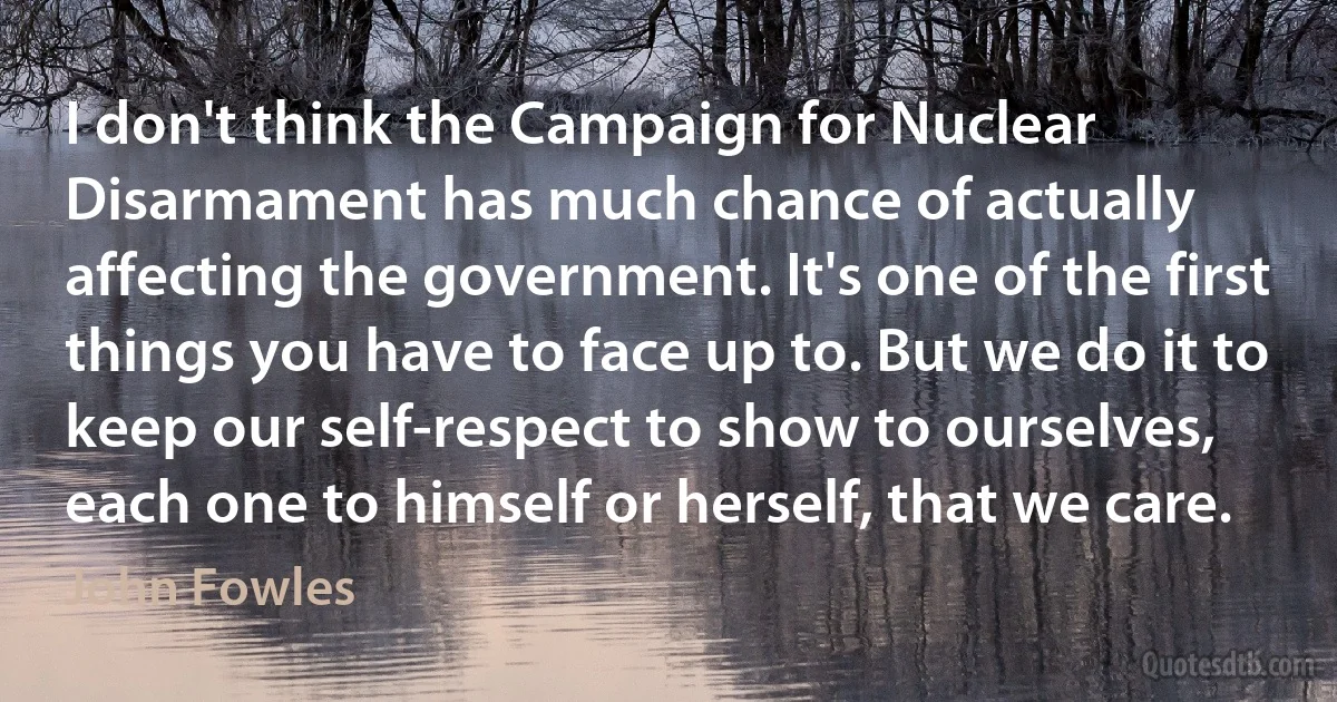 I don't think the Campaign for Nuclear Disarmament has much chance of actually affecting the government. It's one of the first things you have to face up to. But we do it to keep our self-respect to show to ourselves, each one to himself or herself, that we care. (John Fowles)