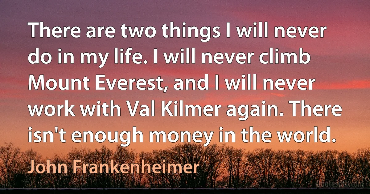 There are two things I will never do in my life. I will never climb Mount Everest, and I will never work with Val Kilmer again. There isn't enough money in the world. (John Frankenheimer)