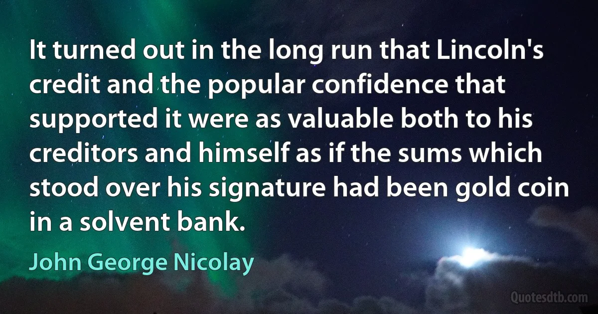 It turned out in the long run that Lincoln's credit and the popular confidence that supported it were as valuable both to his creditors and himself as if the sums which stood over his signature had been gold coin in a solvent bank. (John George Nicolay)