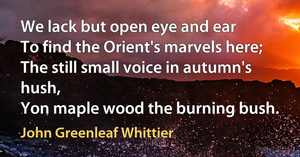 We lack but open eye and ear
To find the Orient's marvels here;
The still small voice in autumn's hush,
Yon maple wood the burning bush. (John Greenleaf Whittier)