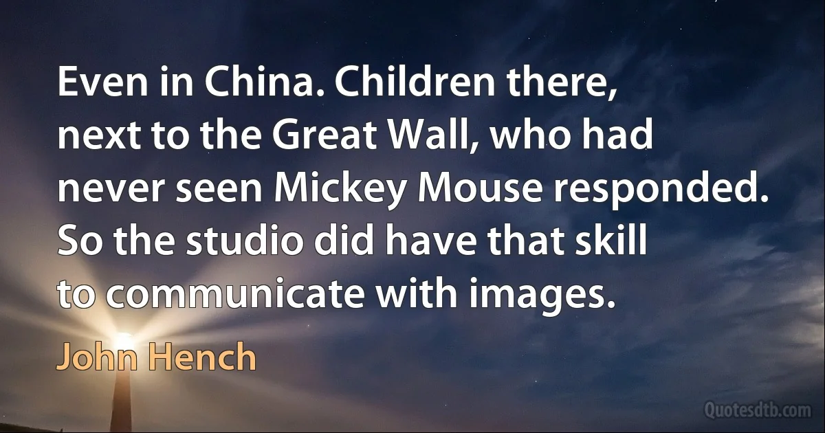 Even in China. Children there, next to the Great Wall, who had never seen Mickey Mouse responded. So the studio did have that skill to communicate with images. (John Hench)