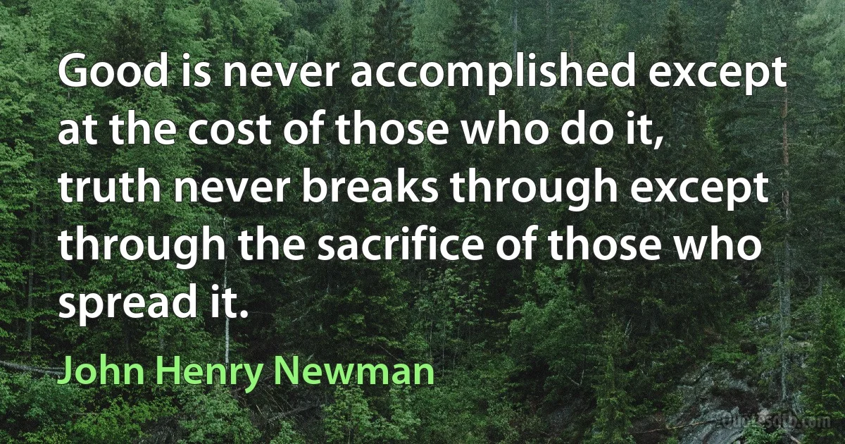 Good is never accomplished except at the cost of those who do it, truth never breaks through except through the sacrifice of those who spread it. (John Henry Newman)