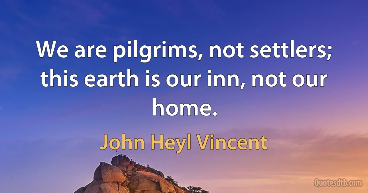 We are pilgrims, not settlers; this earth is our inn, not our home. (John Heyl Vincent)