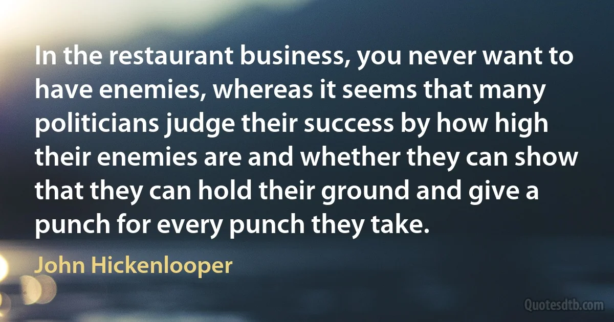 In the restaurant business, you never want to have enemies, whereas it seems that many politicians judge their success by how high their enemies are and whether they can show that they can hold their ground and give a punch for every punch they take. (John Hickenlooper)