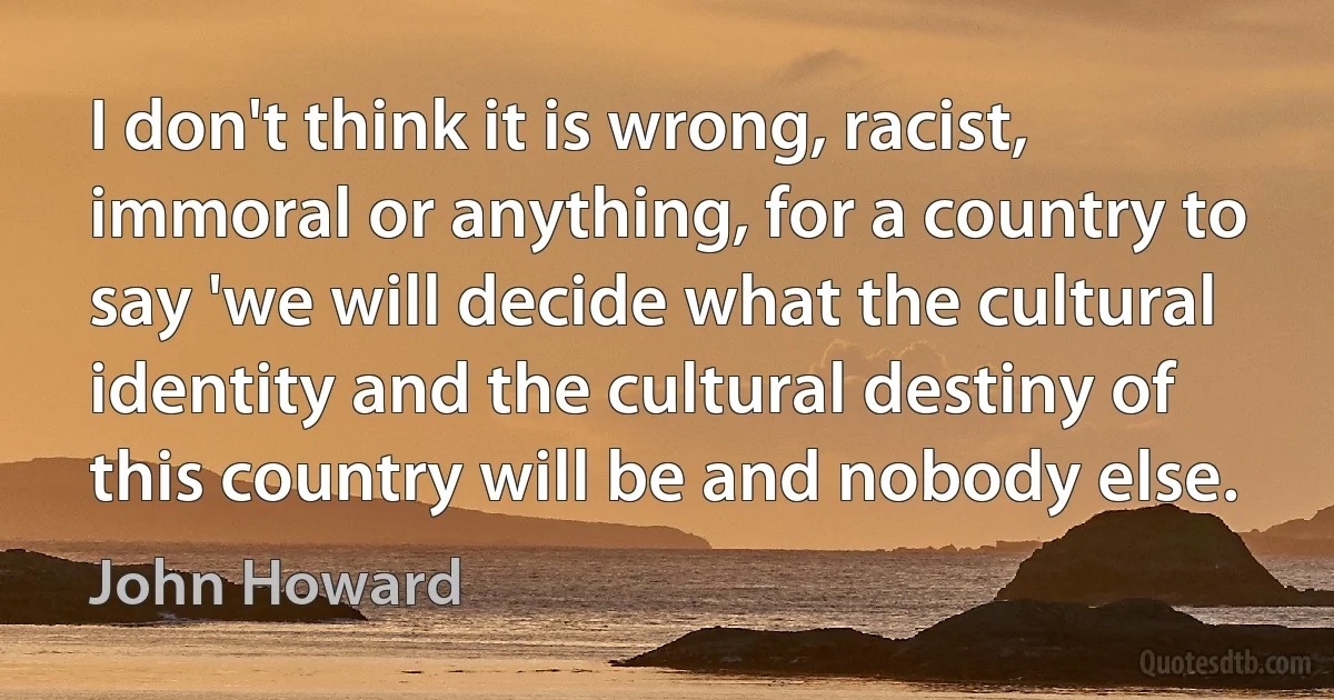 I don't think it is wrong, racist, immoral or anything, for a country to say 'we will decide what the cultural identity and the cultural destiny of this country will be and nobody else. (John Howard)