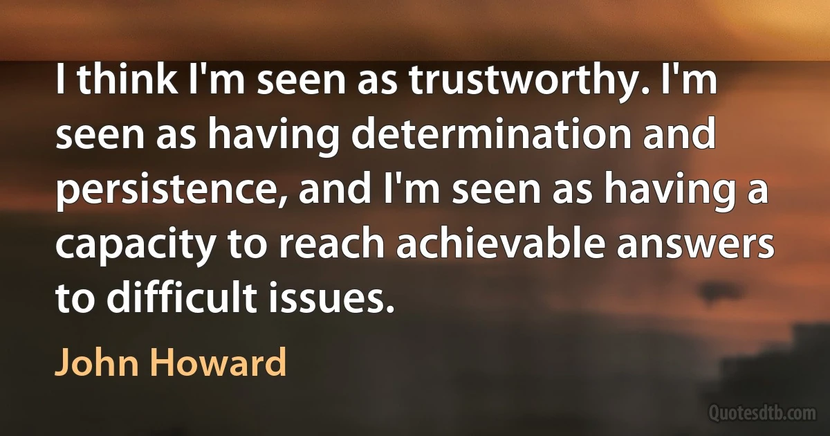 I think I'm seen as trustworthy. I'm seen as having determination and persistence, and I'm seen as having a capacity to reach achievable answers to difficult issues. (John Howard)