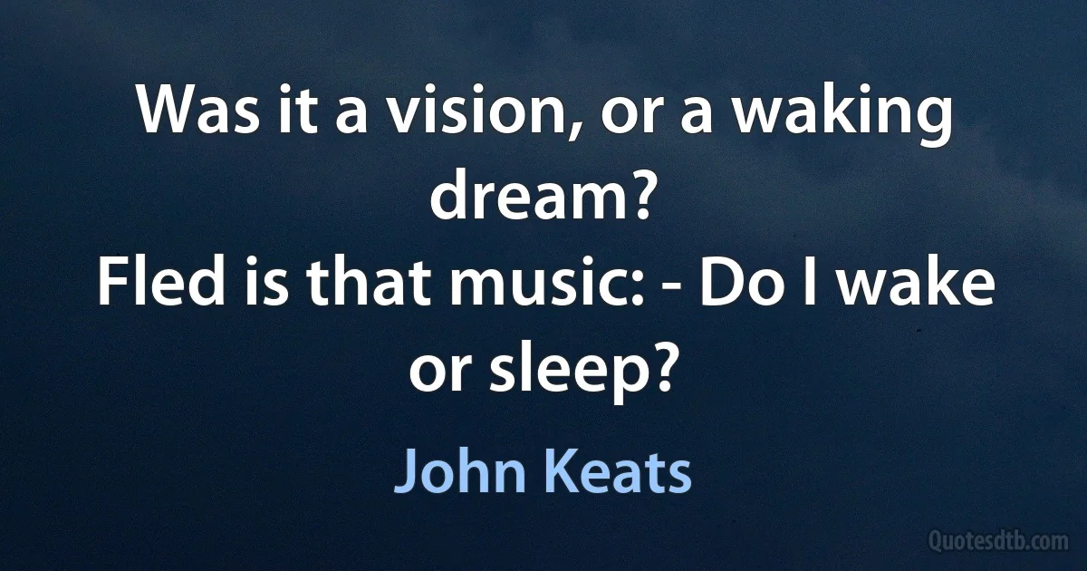 Was it a vision, or a waking dream?
Fled is that music: - Do I wake or sleep? (John Keats)