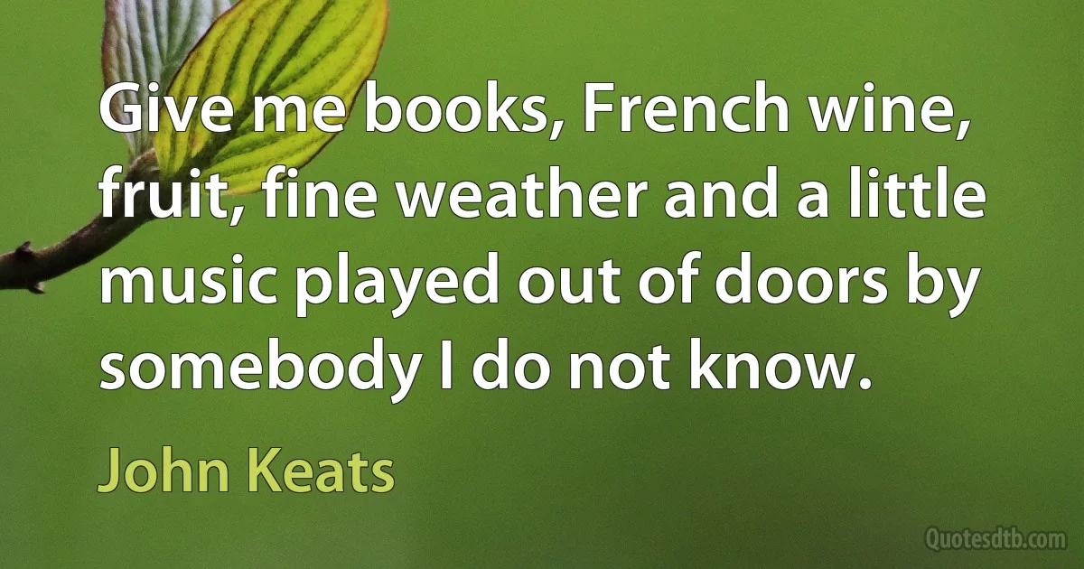 Give me books, French wine, fruit, fine weather and a little music played out of doors by somebody I do not know. (John Keats)