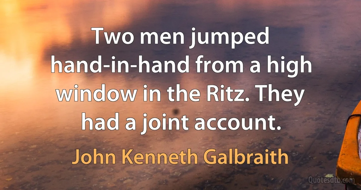 Two men jumped hand-in-hand from a high window in the Ritz. They had a joint account. (John Kenneth Galbraith)