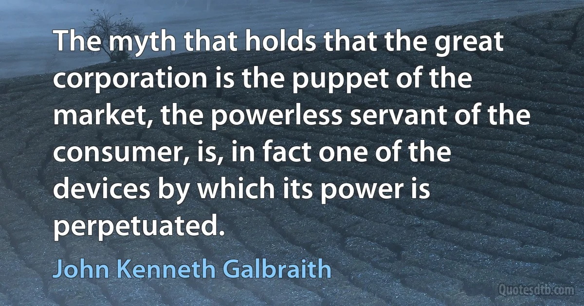 The myth that holds that the great corporation is the puppet of the market, the powerless servant of the consumer, is, in fact one of the devices by which its power is perpetuated. (John Kenneth Galbraith)