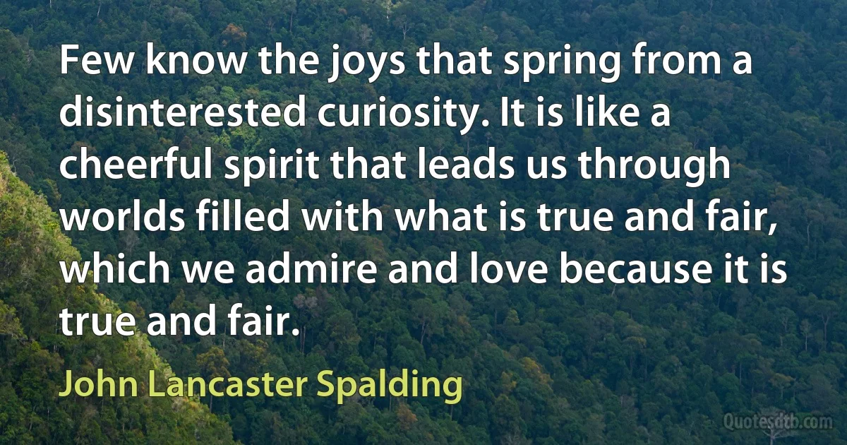 Few know the joys that spring from a disinterested curiosity. It is like a cheerful spirit that leads us through worlds filled with what is true and fair, which we admire and love because it is true and fair. (John Lancaster Spalding)