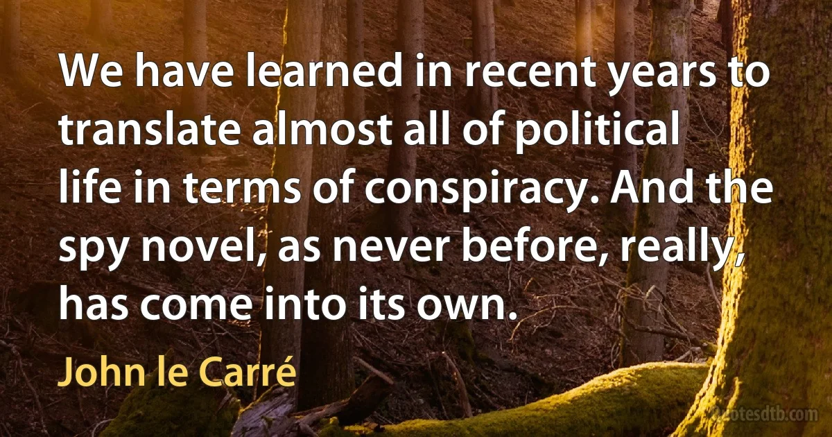 We have learned in recent years to translate almost all of political life in terms of conspiracy. And the spy novel, as never before, really, has come into its own. (John le Carré)