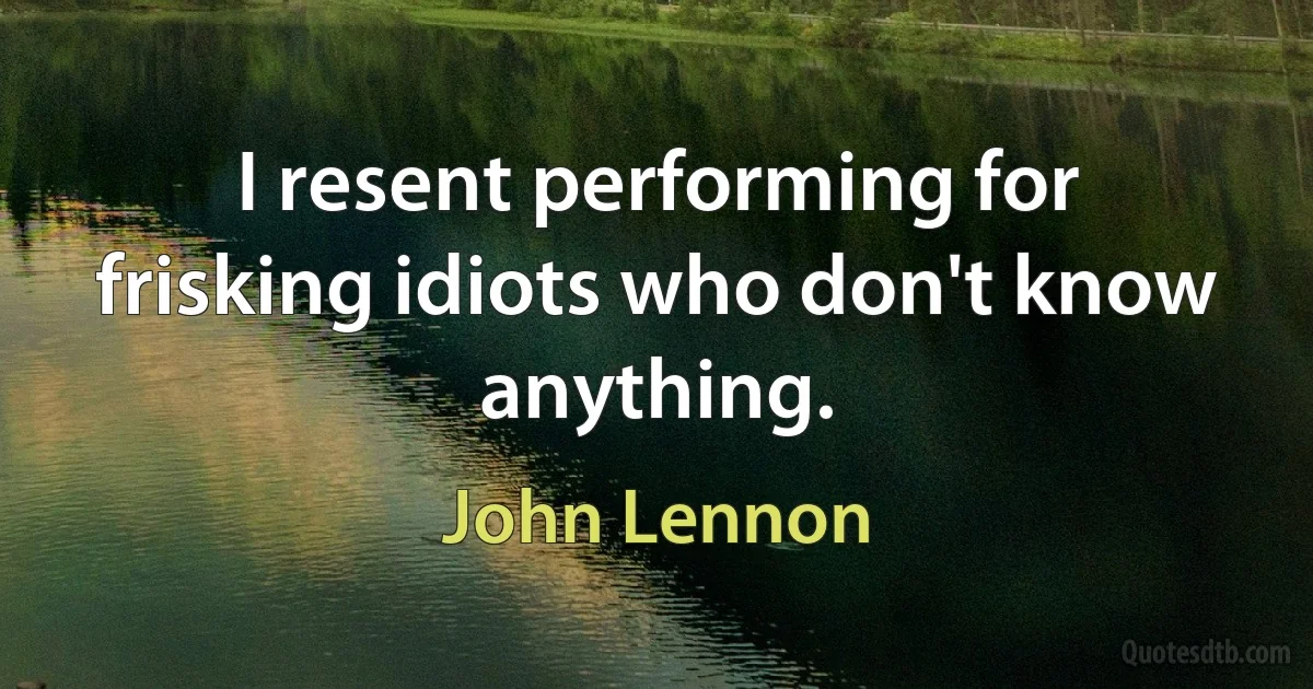 I resent performing for frisking idiots who don't know anything. (John Lennon)