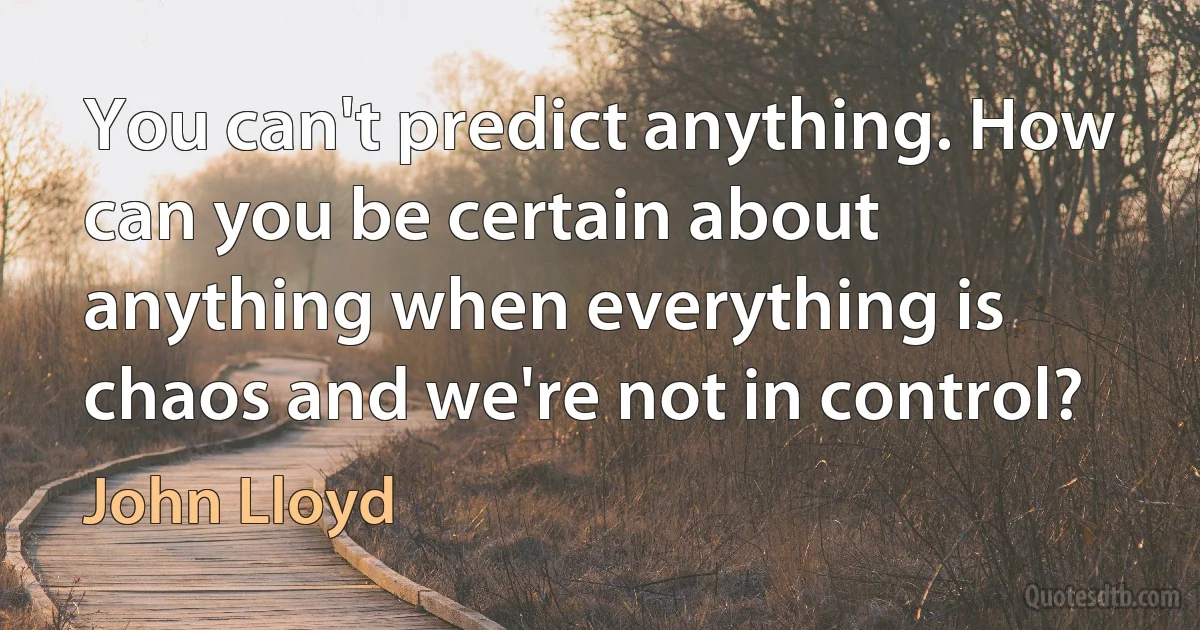 You can't predict anything. How can you be certain about anything when everything is chaos and we're not in control? (John Lloyd)