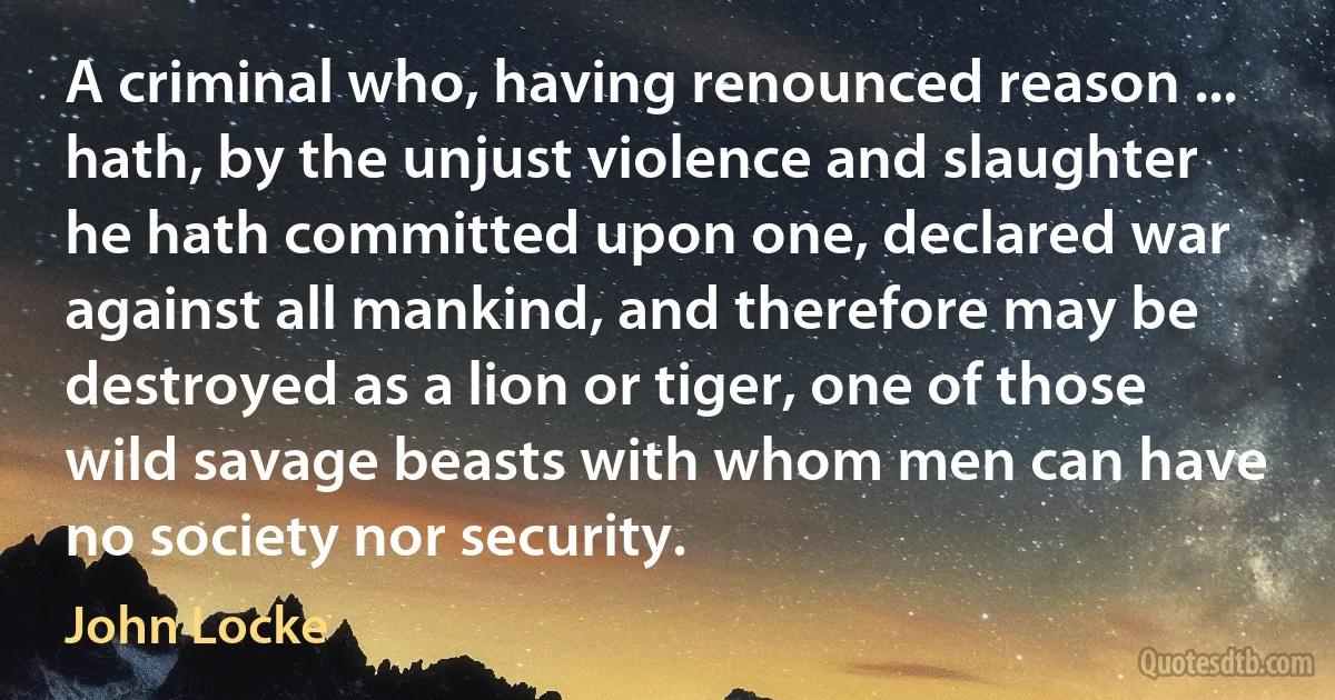 A criminal who, having renounced reason ... hath, by the unjust violence and slaughter he hath committed upon one, declared war against all mankind, and therefore may be destroyed as a lion or tiger, one of those wild savage beasts with whom men can have no society nor security. (John Locke)