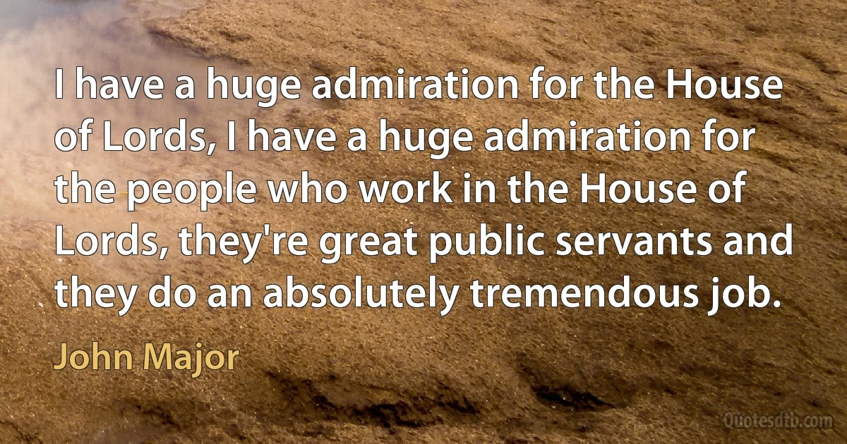 I have a huge admiration for the House of Lords, I have a huge admiration for the people who work in the House of Lords, they're great public servants and they do an absolutely tremendous job. (John Major)