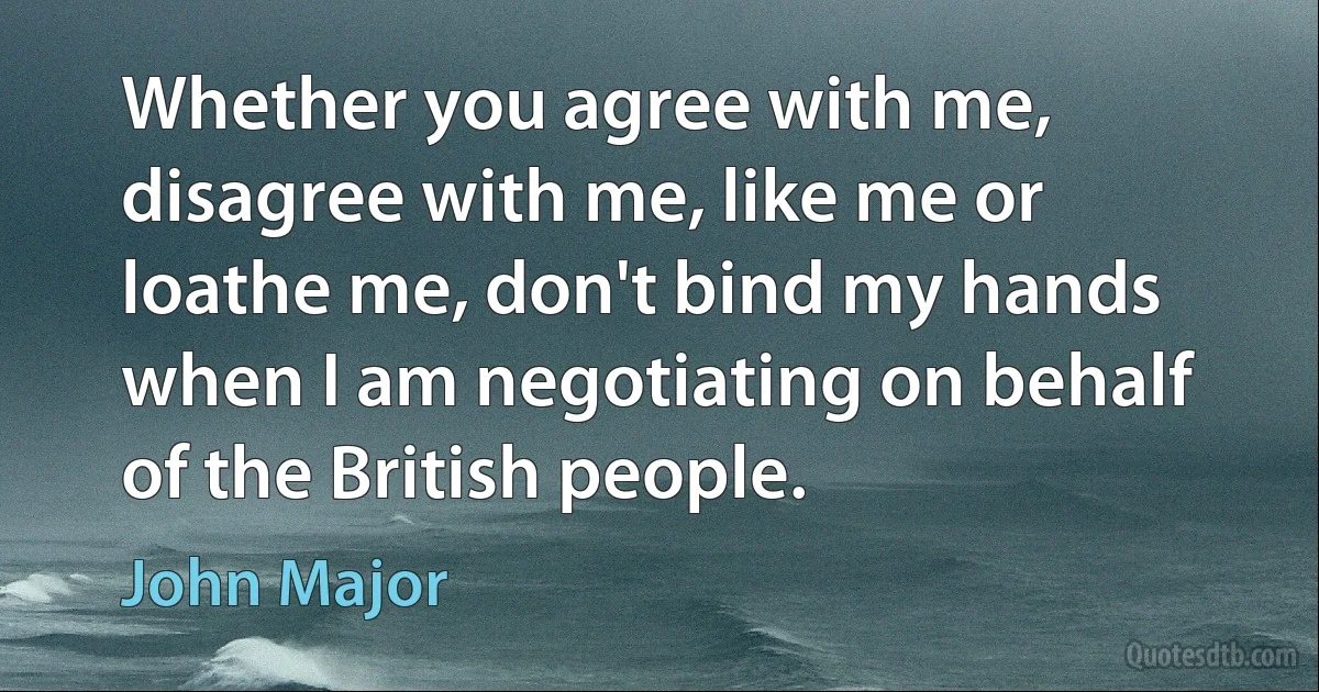 Whether you agree with me, disagree with me, like me or loathe me, don't bind my hands when I am negotiating on behalf of the British people. (John Major)