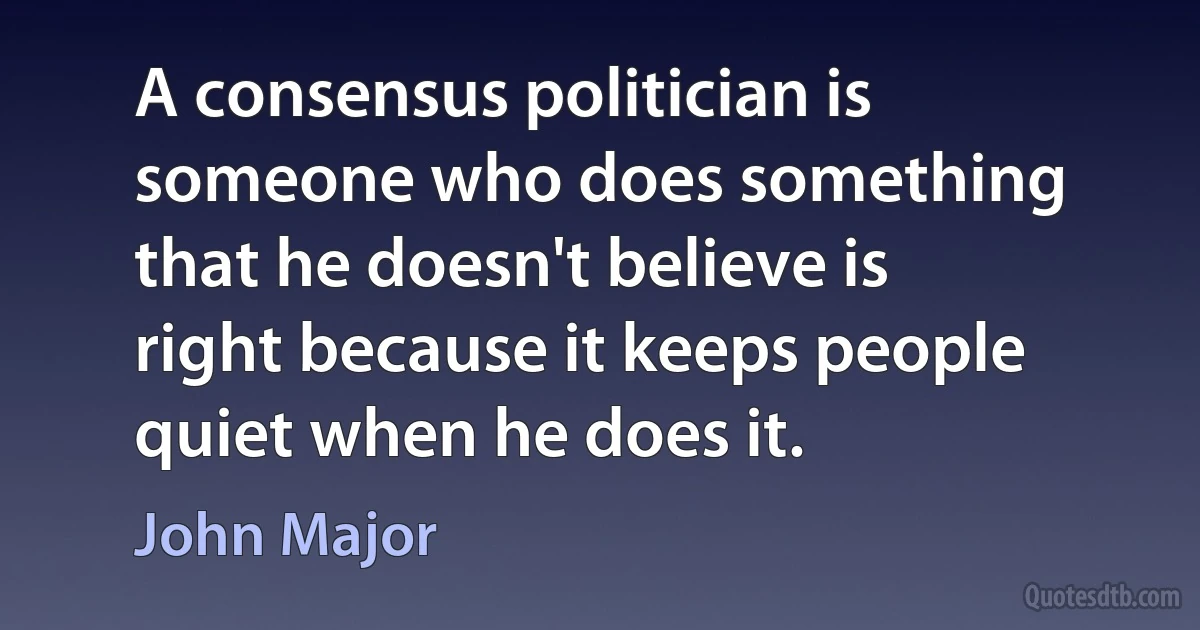 A consensus politician is someone who does something that he doesn't believe is right because it keeps people quiet when he does it. (John Major)