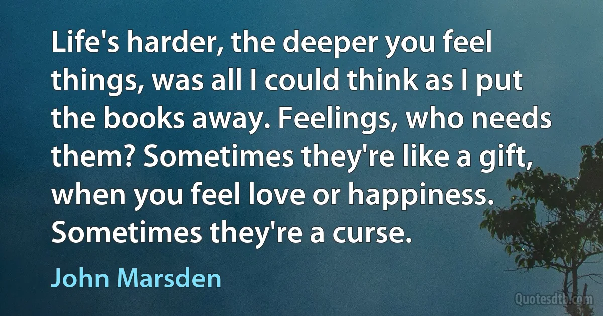 Life's harder, the deeper you feel things, was all I could think as I put the books away. Feelings, who needs them? Sometimes they're like a gift, when you feel love or happiness. Sometimes they're a curse. (John Marsden)