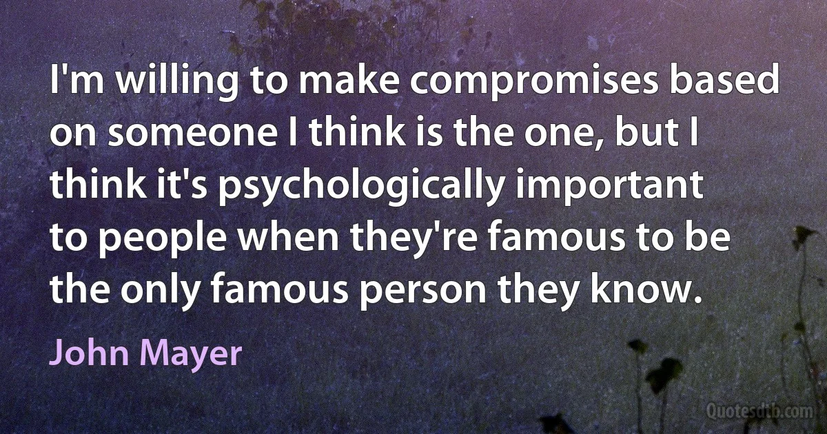 I'm willing to make compromises based on someone I think is the one, but I think it's psychologically important to people when they're famous to be the only famous person they know. (John Mayer)