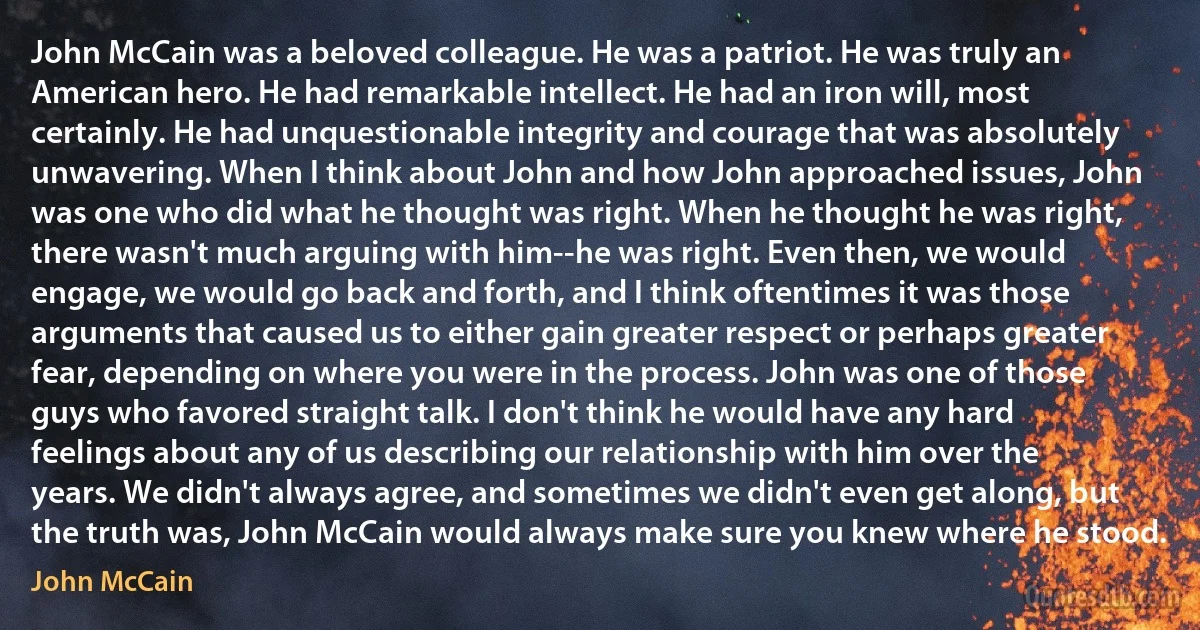 John McCain was a beloved colleague. He was a patriot. He was truly an American hero. He had remarkable intellect. He had an iron will, most certainly. He had unquestionable integrity and courage that was absolutely unwavering. When I think about John and how John approached issues, John was one who did what he thought was right. When he thought he was right, there wasn't much arguing with him--he was right. Even then, we would engage, we would go back and forth, and I think oftentimes it was those arguments that caused us to either gain greater respect or perhaps greater fear, depending on where you were in the process. John was one of those guys who favored straight talk. I don't think he would have any hard feelings about any of us describing our relationship with him over the years. We didn't always agree, and sometimes we didn't even get along, but the truth was, John McCain would always make sure you knew where he stood. (John McCain)