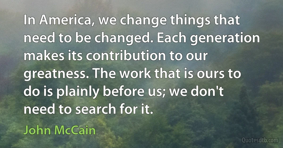 In America, we change things that need to be changed. Each generation makes its contribution to our greatness. The work that is ours to do is plainly before us; we don't need to search for it. (John McCain)