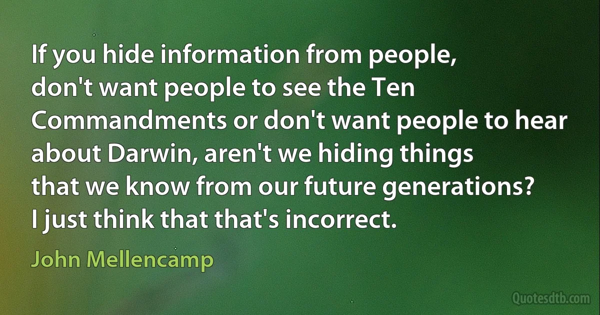 If you hide information from people, don't want people to see the Ten Commandments or don't want people to hear about Darwin, aren't we hiding things that we know from our future generations? I just think that that's incorrect. (John Mellencamp)