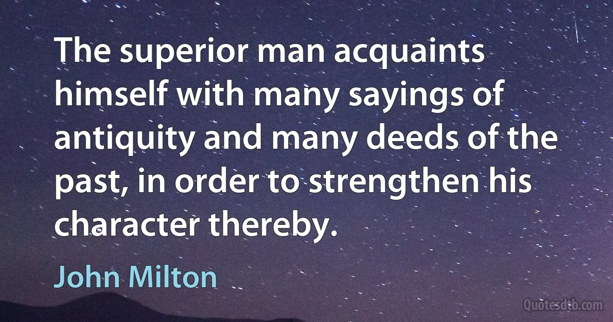 The superior man acquaints himself with many sayings of antiquity and many deeds of the past, in order to strengthen his character thereby. (John Milton)