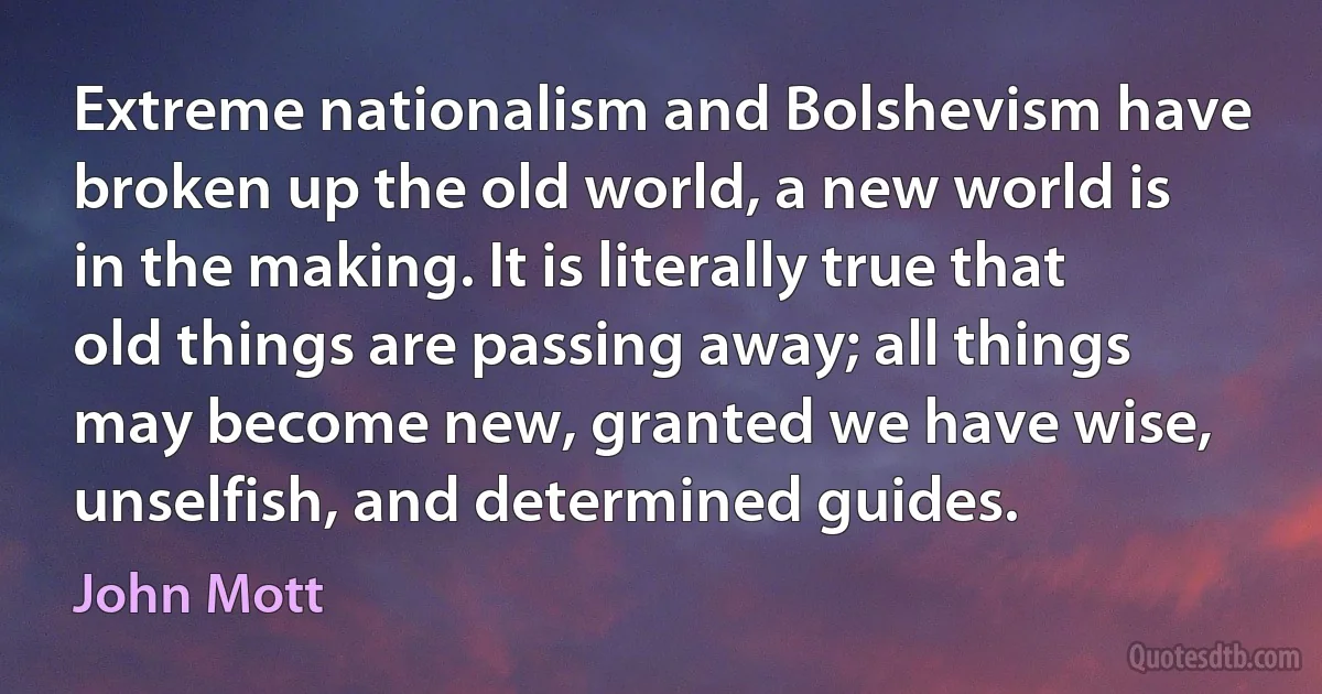 Extreme nationalism and Bolshevism have broken up the old world, a new world is in the making. It is literally true that old things are passing away; all things may become new, granted we have wise, unselfish, and determined guides. (John Mott)