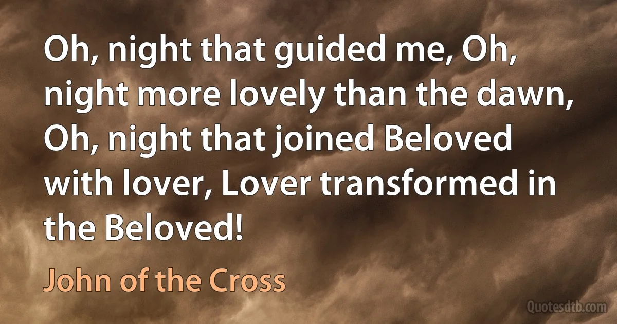 Oh, night that guided me, Oh, night more lovely than the dawn,
Oh, night that joined Beloved with lover, Lover transformed in the Beloved! (John of the Cross)